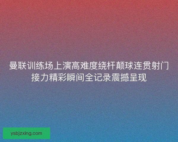曼联训练场上演高难度绕杆颠球连贯射门接力精彩瞬间全记录震撼呈现 曼联训练场上演高难度绕杆颠球连贯射门接力精彩瞬间全记录震撼呈现
