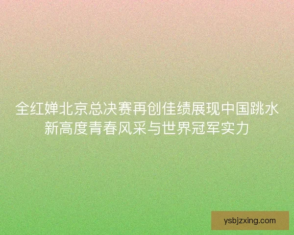 全红婵北京总决赛再创佳绩展现中国跳水新高度青春风采与世界冠军实力 全红婵北京总决赛再创佳绩展现中国跳水新高度青春风采与世界冠军实力