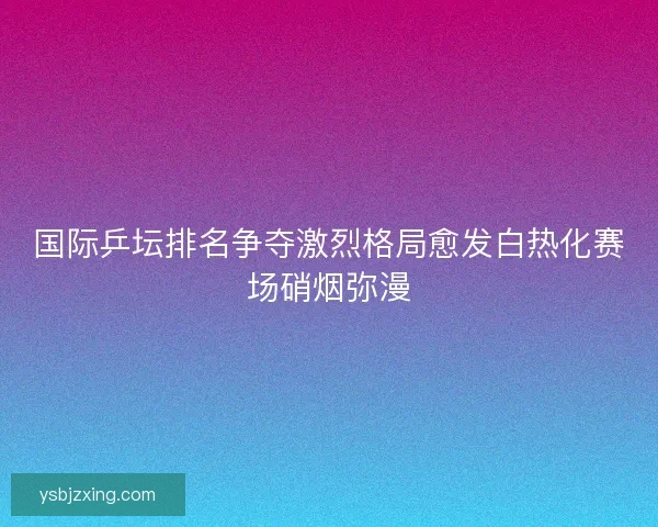 国际乒坛排名争夺激烈格局愈发白热化赛场硝烟弥漫