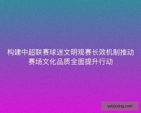 构建中超联赛球迷文明观赛长效机制推动赛场文化品质全面提升行动
