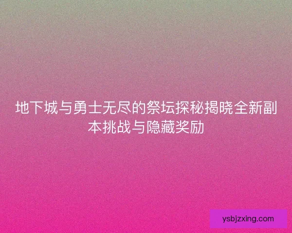 地下城与勇士无尽的祭坛探秘揭晓全新副本挑战与隐藏奖励