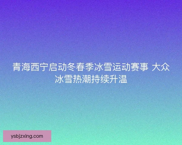 青海西宁启动冬春季冰雪运动赛事 大众冰雪热潮持续升温