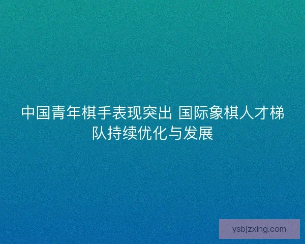 中国青年棋手表现突出 国际象棋人才梯队持续优化与发展 中国青年棋手表现突出 国际象棋人才梯队持续优化与发展