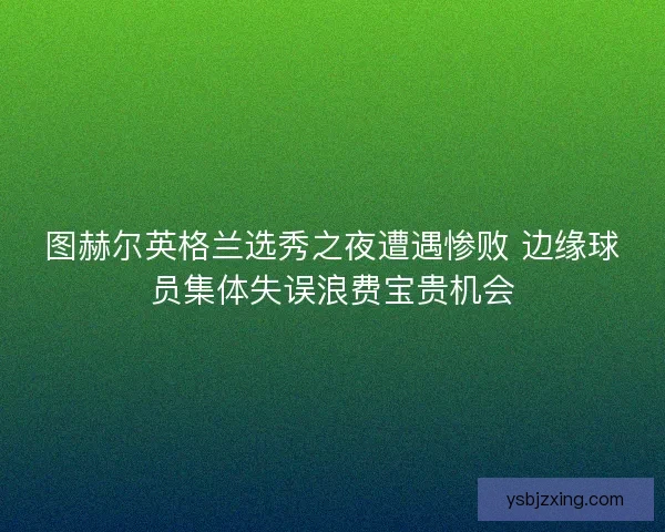 图赫尔英格兰选秀之夜遭遇惨败 边缘球员集体失误浪费宝贵机会