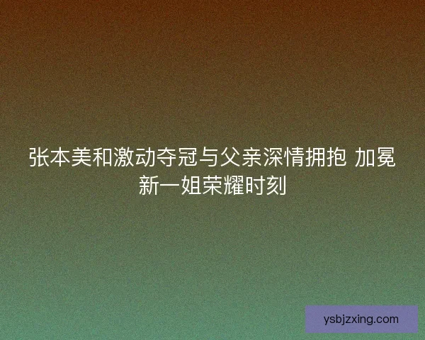 张本美和激动夺冠与父亲深情拥抱 加冕新一姐荣耀时刻 张本美和激动夺冠与父亲深情拥抱 加冕新一姐荣耀时刻