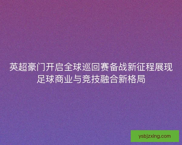英超豪门开启全球巡回赛备战新征程展现足球商业与竞技融合新格局