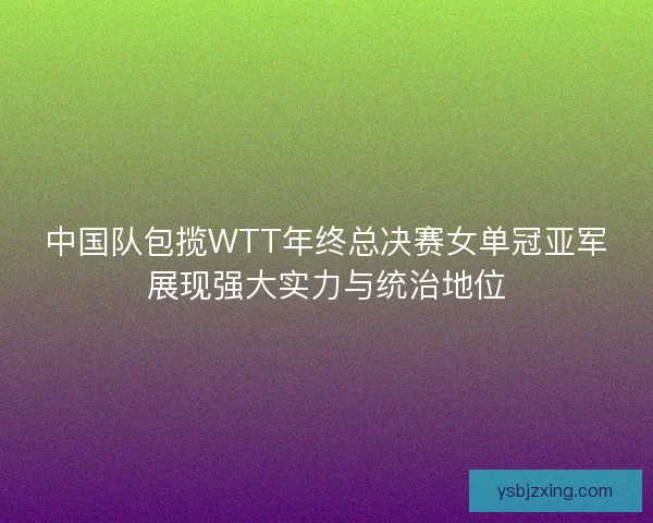 中国队包揽WTT年终总决赛女单冠亚军展现强大实力与统治地位