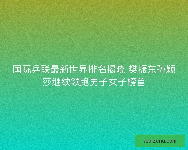 国际乒联最新世界排名揭晓 樊振东孙颖莎继续领跑男子女子榜首