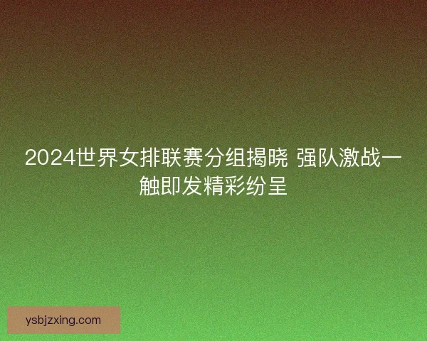 2024世界女排联赛分组揭晓 强队激战一触即发精彩纷呈 2024世界女排联赛分组揭晓 强队激战一触即发精彩纷呈