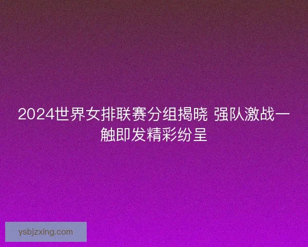 2024世界女排联赛分组揭晓 强队激战一触即发精彩纷呈 2024世界女排联赛分组揭晓 强队激战一触即发精彩纷呈