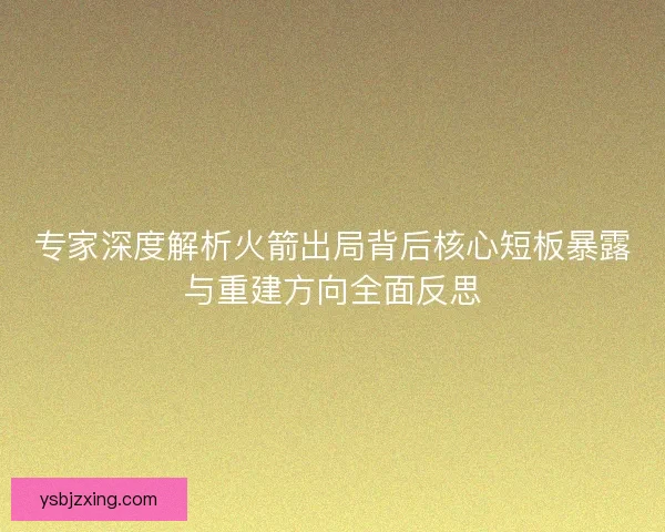 专家深度解析火箭出局背后核心短板暴露与重建方向全面反思 专家深度解析火箭出局背后核心短板暴露与重建方向全面反思